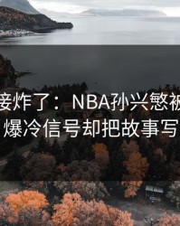 现场直接炸了：NBA孙兴慜被重点照顾，爆冷信号却把故事写歪了