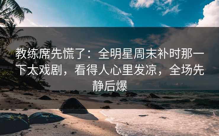 教练席先慌了：全明星周末补时那一下太戏剧，看得人心里发凉，全场先静后爆