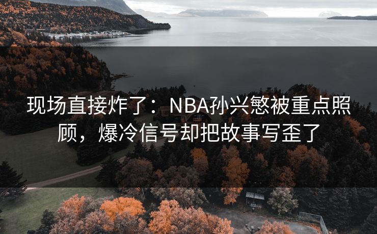 现场直接炸了：NBA孙兴慜被重点照顾，爆冷信号却把故事写歪了